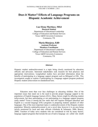 NATIONAL FORUM OF MULTICULTURAL ISSUES JOURNAL
                           VOLUME 9, NUMBER 1, 2012



     Does it Matter? Effects of Language Programs on
             Hispanic Academic Achievement

                           Luz Elena Martinez, MEd
                                   Doctoral Student
                        Department of Educational Leadership
                       College of Education and Human Services
                          Texas A&M University-Commerce
                                    Commerce, TX

                              Maria Hinojosa, EdD
                                  Assistant Professor
                                Meadows Coordinator
                        Department of Educational Leadership
                       College of Education and Human Services
                          Texas A&M University-Commerce
                                    Commerce, TX

________________________________________________________________________

                                       Abstract

Hispanic student underachievement is a topic being closely monitored by education
officials and advocates. Interested stakeholders seek research for best practices and
appropriate interventions. Longitudinal studies have provided information about the
benefits of participating in a language support program such as Bilingual or ESL. This
investigation sought to explore if participating in a language support program predicted
Hispanic student achievement on standardized tests.
________________________________________________________________________



        Educators more than ever face challenges in educating children. One of the
important issues that stand out is the need to provide proper language support to the
population of English language learners (ELL). Many factors might be affecting student
achievement, but does participating or not participating in a language support program
really matter? Texas is among the few states that still requires bilingual education and
English as a second language (ESL) programs in preparing students speakers of other
languages. One of the most important topics is underachievement of the Hispanic student
population. Minority underachievement is not a novel idea; however it is an area being
strictly monitored by local and state officials (Altshuler & Schmautz, 2006; Bracey,
2008). Teachers of today serve students who are considered at risk by many factors;
language support programs that include the use of native language are called into doubt


                                           1
 