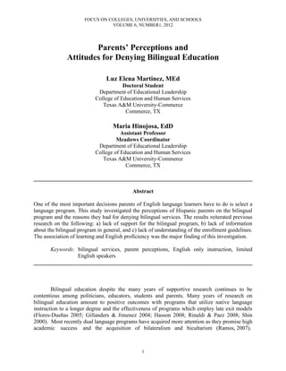 FOCUS ON COLLEGES, UNIVERSITIES, AND SCHOOLS
VOLUME 6, NUMBER1, 2012
1
Parents’ Perceptions and
Attitudes for Denying Bilingual Education
Luz Elena Martinez, MEd
Doctoral Student
Department of Educational Leadership
College of Education and Human Services
Texas A&M University-Commerce
Commerce, TX
Maria Hinojosa, EdD
Assistant Professor
Meadows Coordinator
Department of Educational Leadership
College of Education and Human Services
Texas A&M University-Commerce
Commerce, TX
______________________________________________________________________________
Abstract
One of the most important decisions parents of English language learners have to do is select a
language program. This study investigated the perceptions of Hispanic parents on the bilingual
program and the reasons they had for denying bilingual services. The results reiterated previous
research on the following: a) lack of support for the bilingual program, b) lack of information
about the bilingual program in general, and c) lack of understanding of the enrollment guidelines.
The association of learning and English proficiency was the major finding of this investigation.
Keywords: bilingual services, parent perceptions, English only instruction, limited
English speakers
______________________________________________________________________________
Bilingual education despite the many years of supportive research continues to be
contentious among politicians, educators, students and parents. Many years of research on
bilingual education amount to positive outcomes with programs that utilize native language
instruction to a longer degree and the effectiveness of programs which employ late exit models
(Flores-Dueñas 2005; Gillanders & Jimenez 2004; Hasson 2008; Rinaldi & Paez 2008; Shin
2000). Most recently dual language programs have acquired more attention as they promise high
academic success and the acquisition of bilateralism and bicultarism (Ramos, 2007).
 