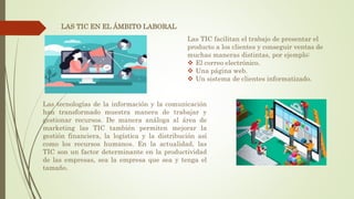 LAS TIC EN EL ÁMBITO LABORAL
Las TIC facilitan el trabajo de presentar el
producto a los clientes y conseguir ventas de
muchas maneras distintas, por ejemplo:
 El correo electrónico.
 Una página web.
 Un sistema de clientes informatizado.
Las tecnologías de la información y la comunicación
han transformado muestra manera de trabajar y
gestionar recursos. De manera análoga al área de
marketing las TIC también permiten mejorar la
gestión financiera, la logística y la distribución así
como los recursos humanos. En la actualidad, las
TIC son un factor determinante en la productividad
de las empresas, sea la empresa que sea y tenga el
tamaño.
 