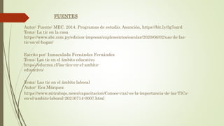 Autor: Fuente: MEC. 2014. Programas de estudio. Asunción, https://bit.ly/3g7ozrd
Tema: La tic en la casa
https://www.abc.com.py/edicion-impresa/suplementos/escolar/2020/06/02/uso-de-las-
tic-en-el-hogar/
Escrito por: Inmaculada Fernández Fernández
Tema: Las tic en el ámbito educativo
https://educrea.cl/las-tics-en-el-ambito-
educativo/
FUENTES
https://www.mitrabajo.news/capacitacion/Conoce-cual-es-la-importancia-de-las-TICs-
en-el-ambito-laboral-20210714-0007.html
Tema: Las tic en el ámbito laboral
Autor: Eva Márquez
 