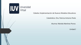 Cátedra: Implementación de Nuevos Modelos Educativos
Catedrático: Dra. Patricia Antonio Peréz
Alumna: Mariela Martínez Ponce.
Unidad I
 