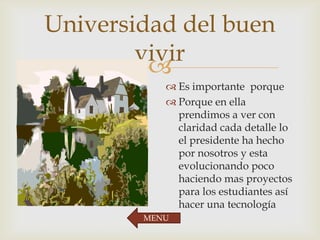 
Universidad del buen
vivir
 Es importante porque
 Porque en ella
prendimos a ver con
claridad cada detalle lo
el presidente ha hecho
por nosotros y esta
evolucionando poco
haciendo mas proyectos
para los estudiantes así
hacer una tecnología
MENU
 