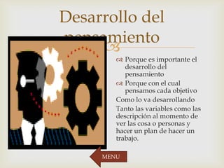
Desarrollo del
pensamiento
 Porque es importante el
desarrollo del
pensamiento
 Porque con el cual
pensamos cada objetivo
Como lo va desarrollando
Tanto las variables como las
descripción al momento de
ver las cosa o personas y
hacer un plan de hacer un
trabajo.
MENU
 
