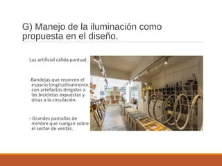 G) Manejo de la iluminación como
propuesta en el diseño.
Luz artificial cálida puntual:
-Bandejas que recorren el
espacio longitudinalmente,
con artefactos dirigidos a
las bicicletas expuestas y
otras a la circulación.
- Grandes pantallas de
mimbre que cuelgan sobre
el sector de ventas.
 