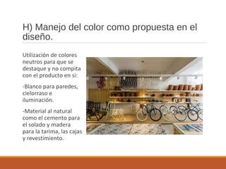 H) Manejo del color como propuesta en el
diseño.
Utilización de colores
neutros para que se
destaque y no compita
con el producto en si:
-Blanco para paredes,
cielorraso e
iluminación.
-Material al natural
como el cemento para
el solado y madera
para la tarima, las cajas
y revestimiento.
 
