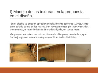 I) Manejo de las texturas en la propuesta
en el diseño.
-En el diseño se pueden apreciar principalmente texturas suaves, tanto
en el solado como en los muros. Son revestimientos pintados y solados
de cemento, o revestimientos de madera lijada, en tonos mate.
-Se presenta una textura más rustica en las lámparas de mimbre, que
hacen juego con las canastas que se utilizan en las bicicletas.
 