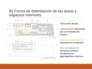 B) Forma de delimitación de las áreas y
espacios interiores.
Área de exposición:
Iluminación de piso.
Área de venta: Delimitado
por un mostrador de
madera.
Área de almacenamiento:
Ubicación en el subsuelo.
Área de probadores:
Estructura metálica
recubierta con
gigantografías y cortinas.
 