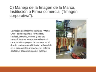 C) Manejo de la Imagen de la Marca,
Institución o Firma comercial (“Imagen
corporativa”).
La imagen que trasmite la marca “Maria
Cher” es de elegancia, formalidad,
sutileza, armonía, etérea, y a su vez
sensual. Intenta incorporar todas estas
características propias de la marca en el
diseño realizado en el interior, aplicándolo
en el orden de los productos, los colores
neutros, y el contacto con el exterior.
 