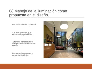 G) Manejo de la iluminación como
propuesta en el diseño.
Luz artificial cálida puntual:
-De piso y cenital que
recorren los percheros.
-Grandes pantallas que
cuelgan sobre el sector de
ventas.
Luz natural que penetra
desde los jardines.
 