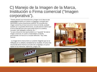 C) Manejo de la Imagen de la Marca,
Institución o Firma comercial (“Imagen
corporativa”).
“Cheeky planteó una renovación de su imagen con la idea era dar
continuidad al espíritu en cuanto a su frescura y concepto pero
aportándole nuevos lineamientos estéticos. Se consolida esta
imagen siendo hoy el local ícono de la marca en donde, ayudado
también por sus grandes dimensiones, se pudo plasmar todo lo que
la firma esperaba para esta nueva etapa tanto es su estética,
concepto, valor agregado, ambiente, etc…”
“Lo que se buscó en esta oportunidad es un “up grade” de toda la
imagen comercial, en cuanto a materialidad y al diseño,
posicionando a la marca en un escalón diferente.” Arq. Fabio
Caminiti
- La imagen de la marca tiene un carácter elegante que se ve
reflejado en la calidad y seriedad de los muebles. El icono más
reconocido de la misma es el color de su logotipo, el cual se
repite en los interiores, aberturas, juegos, etc.
 