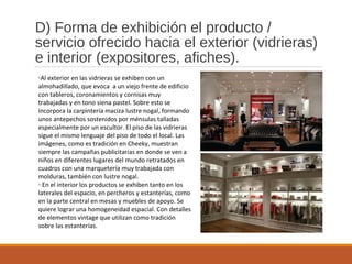 D) Forma de exhibición el producto /
servicio ofrecido hacia el exterior (vidrieras)
e interior (expositores, afiches).
-Al exterior en las vidrieras se exhiben con un
almohadillado, que evoca a un viejo frente de edificio
con tableros, coronamientos y cornisas muy
trabajadas y en tono siena pastel. Sobre esto se
incorpora la carpintería maciza lustre nogal, formando
unos antepechos sostenidos por ménsulas talladas
especialmente por un escultor. El piso de las vidrieras
sigue el mismo lenguaje del piso de todo el local. Las
imágenes, como es tradición en Cheeky, muestran
siempre las campañas publicitarias en donde se ven a
niños en diferentes lugares del mundo retratados en
cuadros con una marquetería muy trabajada con
molduras, también con lustre nogal.
- En el interior los productos se exhiben tanto en los
laterales del espacio, en percheros y estanterías, como
en la parte central en mesas y muebles de apoyo. Se
quiere lograr una homogeneidad espacial. Con detalles
de elementos vintage que utilizan como tradición
sobre las estanterías.
 
