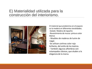 E) Materialidad utilizada para la
construcción del interiorismo.
El material que predomina en el espacio
es la madera en diferentes tonalidades.
-Solado: Madera de lapacho
-Revestimiento de muros: pintura color
blanco
- Muebles de maderas de lustre de
nogal.
-Se utilizan cortinas color rojo
brillante, del estilo de los teatros.
- También algunas alfombras con
estampados clásicos, que aluden a la
elegancia de la marca.
 