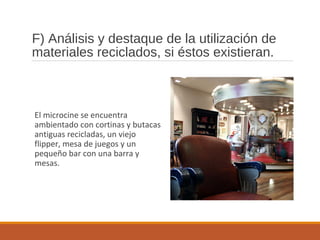F) Análisis y destaque de la utilización de
materiales reciclados, si éstos existieran.
El microcine se encuentra
ambientado con cortinas y butacas
antiguas recicladas, un viejo
flipper, mesa de juegos y un
pequeño bar con una barra y
mesas.
 