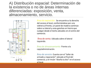 A) Distribución espacial: Determinación de
la existencia o no de áreas internas
diferenciadas: exposición, venta,
almacenamiento, servicio.
Área de exposición: Se encuentra a la derecha
del acceso al local, conformándose por una
vidriera al frente, un panel de madera continúo
sobre su lateral y unos ganchos en hierro que
cuelgan desde el techo ubicados en el centro del
comercio.
Área de venta: Ubicada sobre el lateral
izquierdo.
Área de almacenamiento: Frente a la
caja/administración.
Área de servicio: Cuenta con el “taller de
armado y reparación” ubicado al final del
comercio, y el rincón “diseña tu bici” en el acceso
al local.
 