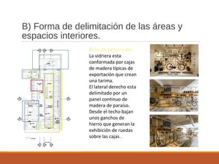 B) Forma de delimitación de las áreas y
espacios interiores.
Área de exposición:
La vidriera esta
conformada por cajas
de madera típicas de
exportación que crean
una tarima.
El lateral derecho esta
delimitado por un
panel continuo de
madera de paraíso.
Desde el techo bajan
unos ganchos de
hierro que generan la
exhibición de ruedas
sobre las cajas .
 