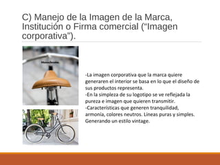 C) Manejo de la Imagen de la Marca,
Institución o Firma comercial (“Imagen
corporativa”).
-La imagen corporativa que la marca quiere
generaren el interior se basa en lo que el diseño de
sus productos representa.
-En la simpleza de su logotipo se ve reflejada la
pureza e imagen que quieren transmitir.
-Características que generen tranquilidad,
armonía, colores neutros. Líneas puras y simples.
Generando un estilo vintage.
 