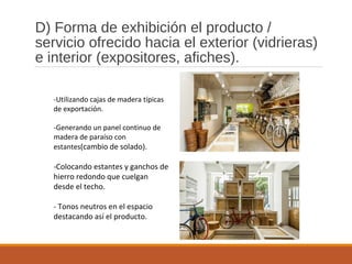 D) Forma de exhibición el producto /
servicio ofrecido hacia el exterior (vidrieras)
e interior (expositores, afiches).
-Utilizando cajas de madera típicas
de exportación.
-Generando un panel continuo de
madera de paraíso con
estantes(cambio de solado).
-Colocando estantes y ganchos de
hierro redondo que cuelgan
desde el techo.
- Tonos neutros en el espacio
destacando así el producto.
 
