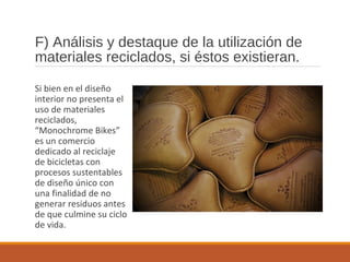 F) Análisis y destaque de la utilización de
materiales reciclados, si éstos existieran.
Si bien en el diseño
interior no presenta el
uso de materiales
reciclados,
“Monochrome Bikes”
es un comercio
dedicado al reciclaje
de bicicletas con
procesos sustentables
de diseño único con
una finalidad de no
generar residuos antes
de que culmine su ciclo
de vida.
 