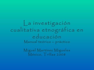 La investigación
cualitativa etnográfica en
        educación
    Manual teórico – práctico

    Miguel Martínez Migueles
      México, Trillas 2008
 