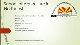 School of Agriculture in
Northeast
Name: Martinez Morales Kevin Ronaldo
Group: #2
Practice: #5
Degree: 5to. Agronomy
English II
Ing. Oscar García
Different types of Pronouns
Llanos de la Fragua, Zacapa 04/02/2015
 