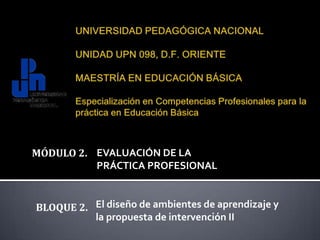 UNIVERSIDAD PEDAGÓGICA NACIONALUNIDAD UPN 098, D.F. ORIENTEMAESTRÍA EN EDUCACIÓN BÁSICAEspecialización en Competencias Profesionales para la práctica en Educación Básica MÓDULO 2.  EVALUACIÓN DE LA  PRÁCTICA PROFESIONAL El diseño de ambientes de aprendizaje y  la propuesta de intervención II BLOQUE 2.  