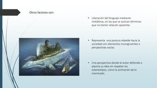 Otros factores son:
• Una perspectiva donde el autor defiende o
plasma su idea sin respetar los
estereotipos, como la animación de lo
inanimado.
• Representa una postura rebelde hacia la
sociedad con elementos incongruentes o
perspectivas vacías.
• Liberación del lenguaje mediante
metáforas, en las que se asocian términos
que no tienen relación aparente.
 