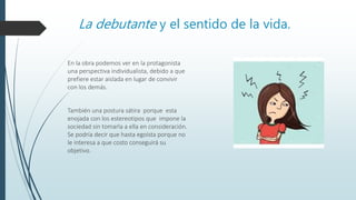 La debutante y el sentido de la vida.
En la obra podemos ver en la protagonista
una perspectiva individualista, debido a que
prefiere estar aislada en lugar de convivir
con los demás.
También una postura sátira porque esta
enojada con los estereotipos que impone la
sociedad sin tomarla a ella en consideración.
Se podría decir que hasta egoísta porque no
le interesa a que costo conseguirá su
objetivo.
 