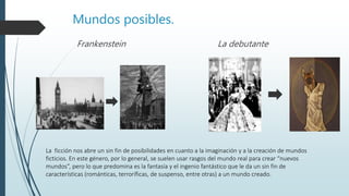 Mundos posibles.
Frankenstein La debutante
La ficción nos abre un sin fin de posibilidades en cuanto a la imaginación y a la creación de mundos
ficticios. En este género, por lo general, se suelen usar rasgos del mundo real para crear “nuevos
mundos”, pero lo que predomina es la fantasía y el ingenio fantástico que le da un sin fin de
características (románticas, terroríficas, de suspenso, entre otras) a un mundo creado.
 