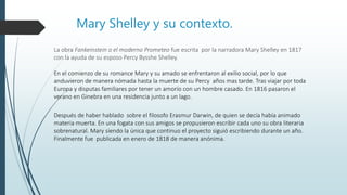 Mary Shelley y su contexto.
La obra Fankeinstein o el moderno Prometeo fue escrita por la narradora Mary Shelley en 1817
con la ayuda de su esposo Percy Bysshe Shelley.
Después de haber hablado sobre el filosofo Erasmur Darwin, de quien se decía había animado
materia muerta. En una fogata con sus amigos se propusieron escribir cada uno su obra literaria
sobrenatural. Mary siendo la única que continuo el proyecto siguió escribiendo durante un año.
Finalmente fue publicada en enero de 1818 de manera anónima.
En el comienzo de su romance Mary y su amado se enfrentaron al exilio social, por lo que
anduvieron de manera nómada hasta la muerte de su Percy años mas tarde. Tras viajar por toda
Europa y disputas familiares por tener un amorío con un hombre casado. En 1816 pasaron el
verano en Ginebra en una residencia junto a un lago.
 