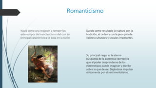 Romanticismo
Nació como una reacción a romper los
estereotipos del neoclasicismo del cual su
principal característica se basa en la razón.
Su principal rasgo es la eterna
búsqueda de la autentica libertad ya
que al poder desprenderse de los
estereotipos puede imaginar y escribir
sobre lo que desee. Dejándose impulsar
únicamente por el sentimentalismo.
Dando como resultado la ruptura con la
tradición, el orden y con le jerarquía de
valores culturales y sociales imperantes.
 
