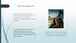 • Subjetivismo en donde el sujeto
sostiene que todo lo que esta en su
mente es real sin importar el
raciocinio. Mas parecido a los cuentos
de hadas.
• Individualismo lo que conlleva después
de que el escritor mantiene una cierta
rebeldía a las normas de la sociedad.
Otros de sus aspectos son:
• La conciencia del el “Yo” como una
entidad autónoma haciendo una
valoración diferente frente a lo común.
Dando como resultado la creación de un
universo propio.
 