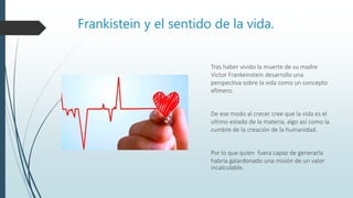 Frankistein y el sentido de la vida.
Tras haber vivido la muerte de su madre
Victor Frankeinstein desarrollo una
perspectiva sobre la vida como un concepto
efímero.
De ese modo al crecer cree que la vida es el
ultimo estado de la materia, algo así como la
cumbre de la creación de la humanidad.
Por lo que quien fuera capaz de generarla
habría galardonado una misión de un valor
incalculable.
 