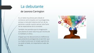 La debutante
de Leonora Carrington
Es un texto muy breve pero desde el
comienzo sentí empatía con la protagonista,
porque a menudo tratamos de huir de las
personas cuando nuestro pensar esta fuera
de las expectativas de la sociedad.
También me asombra que la imaginación
que plasma el autor esta muy por encima de
la realidad y la ética.
Al igual que me desconcierta la indiferencia
que presenta la protagonista al permitir que
su criada muriera por el simple capricho de
no asistir al baile, sin importarle el valor de
la vida.
 
