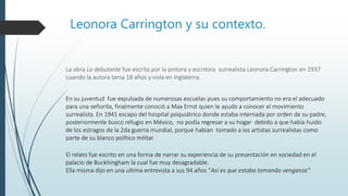 Leonora Carrington y su contexto.
La obra La debutante fue escrita por la pintora y escritora surrealista Leonora Carrington en 1937
cuando la autora tenia 18 años y vivía en Inglaterra.
El relato fue escrito en una forma de narrar su experiencia de su presentación en sociedad en el
palacio de Buckhingham la cual fue muy desagradable.
Ella misma dijo en una ultima entrevista a sus 94 años “Así es que estaba tomando venganza”
En su juventud fue expulsada de numerosas escuelas pues su comportamiento no era el adecuado
para una señorita, finalmente conoció a Max Ernst quien le ayudo a conocer el movimiento
surrealista. En 1941 escapo del hospital psiquiátrico donde estaba internada por orden de su padre,
posteriormente busco refugio en México, no podía regresar a su hogar debido a que había huido
de los estragos de la 2da guerra mundial, porque habían tomado a los artistas surrealistas como
parte de su blanco político militar.
 