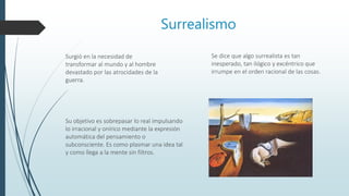 Surrealismo
Surgió en la necesidad de
transformar al mundo y al hombre
devastado por las atrocidades de la
guerra.
Su objetivo es sobrepasar lo real impulsando
lo irracional y onírico mediante la expresión
automática del pensamiento o
subconsciente. Es como plasmar una idea tal
y como llega a la mente sin filtros.
Se dice que algo surrealista es tan
inesperado, tan ilógico y excéntrico que
irrumpe en el orden racional de las cosas.
 