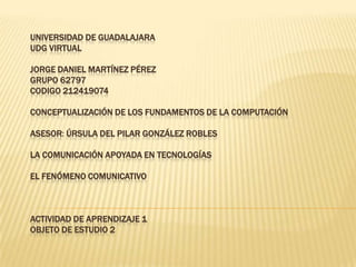 UNIVERSIDAD DE GUADALAJARA
UDG VIRTUAL

JORGE DANIEL MARTÍNEZ PÉREZ
GRUPO 62797
CODIGO 212419074

CONCEPTUALIZACIÓN DE LOS FUNDAMENTOS DE LA COMPUTACIÓN

ASESOR: ÚRSULA DEL PILAR GONZÁLEZ ROBLES

LA COMUNICACIÓN APOYADA EN TECNOLOGÍAS

EL FENÓMENO COMUNICATIVO



ACTIVIDAD DE APRENDIZAJE 1
OBJETO DE ESTUDIO 2
 
