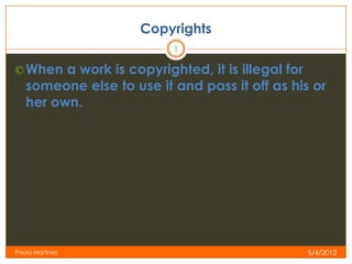 Copyrights
                          1

© When a work is copyrighted, it is illegal for
   someone else to use it and pass it off as his or
   her own.




Paola Martinez                                    5/4/2012
 