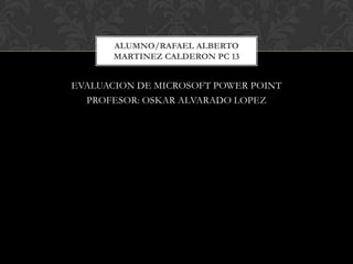 EVALUACION DE MICROSOFT POWER POINT PROFESOR: OSKAR ALVARADO LOPEZ ALUMNO/RAFAEL ALBERTO MARTINEZ CALDERON PC 13 