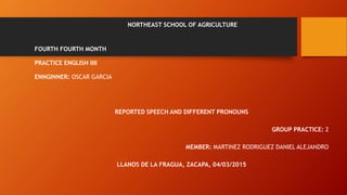 NORTHEAST SCHOOL OF AGRICULTURE
FOURTH FOURTH MONTH
PRACTICE ENGLISH IIII
ENNGINNER: OSCAR GARCIA
REPORTED SPEECH AND DIFFERENT PRONOUNS
GROUP PRACTICE: 2
MEMBER: MARTINEZ RODRIGUEZ DANIEL ALEJANDRO
LLANOS DE LA FRAGUA, ZACAPA, 04/03/2015
 