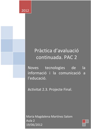 2012




       Pràctica d’avaluació
        continuada. PAC 2
   Noves     tecnologies de    la
   informació i la comunicació a
   l’educació.

   Activitat 2.3. Projecte Final.
   A




  Maria Magdalena Martínez Salom    1
  Aula 2
  19/06/2012
 