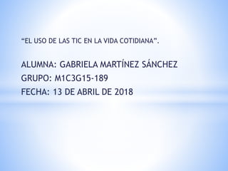 “EL USO DE LAS TIC EN LA VIDA COTIDIANA”.
ALUMNA: GABRIELA MARTÍNEZ SÁNCHEZ
GRUPO: M1C3G15-189
FECHA: 13 DE ABRIL DE 2018
 