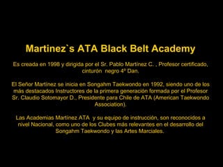 Martinez`s ATA Black Belt Academy Es creada en 1998 y dirigida por el Sr. Pablo Martínez C. , Profesor certificado, cinturón  negro 4º Dan. El Señor Martínez se inicia en Songahm Taekwondo en 1992, siendo uno de los más destacados Instructores de la primera generación formada por el Profesor Sr. Claudio Sotomayor D., Presidente para Chile de ATA (American Taekwondo Association). Las Academias Martínez ATA  y su equipo de instrucción,   son reconocidos a nivel Nacional, como uno de los Clubes más relevantes en el desarrollo del Songahm Taekwondo y las Artes Marciales.  
