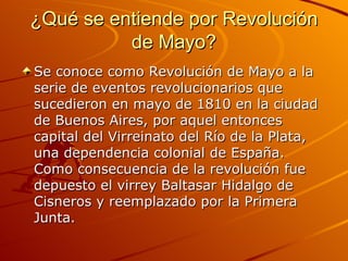 ¿Qué se entiende por Revolución de Mayo? Se conoce como Revolución de Mayo a la serie de eventos revolucionarios que sucedieron en mayo de 1810 en la ciudad de Buenos Aires, por aquel entonces capital del Virreinato del Río de la Plata, una dependencia colonial de España. Como consecuencia de la revolución fue depuesto el virrey Baltasar Hidalgo de Cisneros y reemplazado por la Primera Junta. 