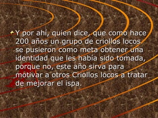 Y por ahí, quien dice, que como hace 200 años un grupo de criollos locos se pusieron como meta obtener una identidad que les había sido tomada, porque no, este año sirva para motivar a otros Criollos locos a tratar de mejorar el ispa.  