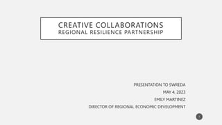 CREATIVE COLLABORATIONS
REGIONAL RESILIENCE PARTNERSHIP
PRESENTATION TO SWREDA
MAY 4, 2023
EMILY MARTINEZ
DIRECTOR OF REGIONAL ECONOMIC DEVELOPMENT
1
 