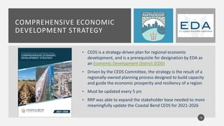 COMPREHENSIVE ECONOMIC
DEVELOPMENT STRATEGY
• CEDS is a strategy-driven plan for regional economic
development, and is a prerequisite for designation by EDA as
an Economic Development District (EDD)
• Driven by the CEDS Committee, the strategy is the result of a
regionally-owned planning process designed to build capacity
and guide the economic prosperity and resiliency of a region
• Must be updated every 5 yrs
• RRP was able to expand the stakeholder base needed to more
meaningfully update the Coastal Bend CEDS for 2021-2026
10
 