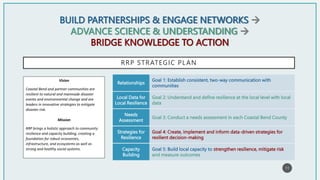 BUILD PARTNERSHIPS & ENGAGE NETWORKS 
ADVANCE SCIENCE & UNDERSTANDING 
BRIDGE KNOWLEDGE TO ACTION
RRP STRATEGIC PLAN
Goal 1: Establish consistent, two-way communication with
communities
Relationships
Goal 2: Understand and define resilience at the local level with local
data
Local Data for
Local Resilience
Goal 3: Conduct a needs assessment in each Coastal Bend County
Needs
Assessment
Goal 4: Create, implement and inform data-driven strategies for
resilient decision-making
Strategies for
Resilience
Goal 5: Build local capacity to strengthen resilience, mitigate risk
and measure outcomes
Capacity
Building
11
Vision
Coastal Bend and partner communities are
resilient to natural and manmade disaster
events and environmental change and are
leaders in innovative strategies to mitigate
disaster risk.
Mission
RRP brings a holistic approach to community
resilience and capacity building, creating a
foundation for robust economies,
infrastructure, and ecosystems as well as
strong and healthy social systems.
 