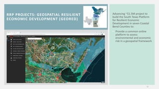 RRP PROJECTS: GEOSPATIAL RESILIENT
ECONOMIC DEVELOPMENT (GEORED)
12
Advancing ~$1.5M project to
build the South Texas Platform
for Resilient Economic
Development in seven Coastal
Bend Counties to:
• Provide a common online
platform to assess
environmental and economic
risk in a geospatial framework
 