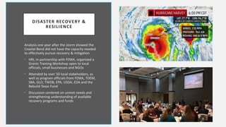 DISASTER RECOVERY &
RESILIENCE
Analysis one year after the storm showed the
Coastal Bend did not have the capacity needed
to effectively pursue recovery & mitigation
• HRI, in partnership with FEMA, organized a
Grants Training Workshop open to local
officials, small businesses and NGOs
• Attended by over 50 local stakeholders, as
well as program officials from FEMA, TDEM,
SBA, GLO, TWDB, EPA, USDA, EDA and the
Rebuild Texas Fund
• Discussion centered on unmet needs and
strengthening understanding of available
recovery programs and funds
4
 