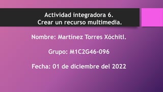 Actividad integradora 6.
Crear un recurso multimedia.
Nombre: Martínez Torres Xóchitl.
Grupo: M1C2G46-096
Fecha: 01 de diciembre del 2022
 